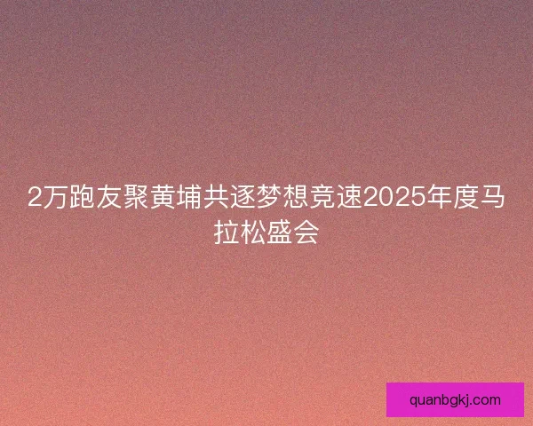 2万跑友聚黄埔共逐梦想竞速2025年度马拉松盛会