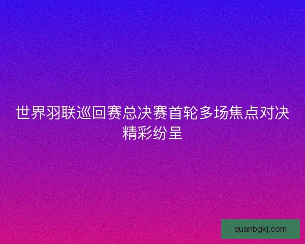 世界羽联巡回赛总决赛首轮多场焦点对决精彩纷呈