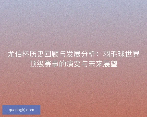 尤伯杯历史回顾与发展分析：羽毛球世界顶级赛事的演变与未来展望