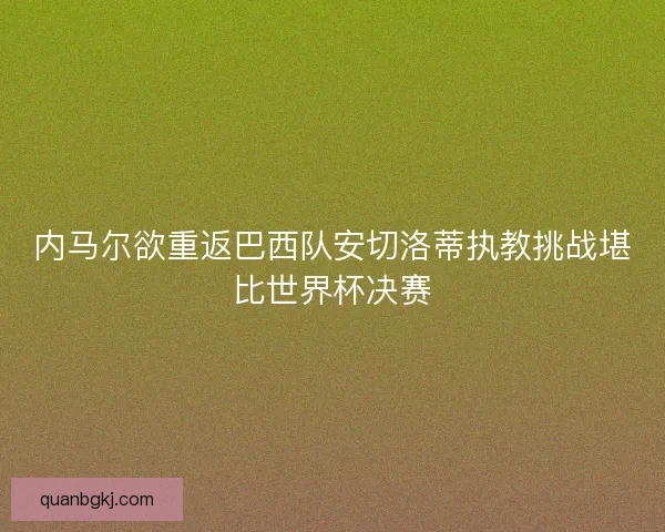 内马尔欲重返巴西队安切洛蒂执教挑战堪比世界杯决赛 内马尔欲重返巴西队安切洛蒂执教挑战堪比世界杯决赛