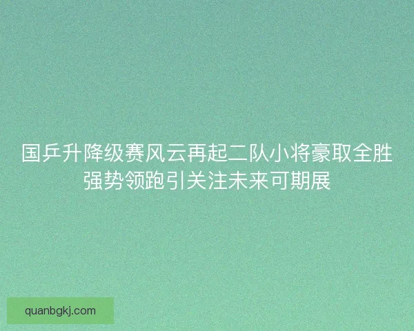 国乒升降级赛风云再起二队小将豪取全胜强势领跑引关注未来可期展 国乒升降级赛风云再起二队小将豪取全胜强势领跑引关注未来可期展