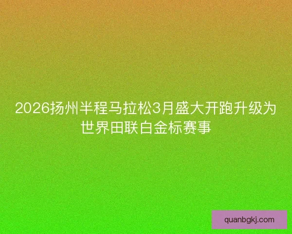 2026扬州半程马拉松3月盛大开跑升级为世界田联白金标赛事 2026扬州半程马拉松3月盛大开跑升级为世界田联白金标赛事