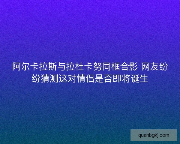 阿尔卡拉斯与拉杜卡努同框合影 网友纷纷猜测这对情侣是否即将诞生 阿尔卡拉斯与拉杜卡努同框合影 网友纷纷猜测这对情侣是否即将诞生