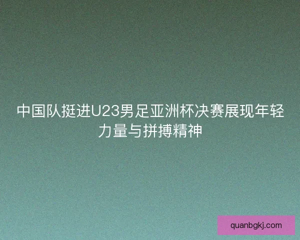 中国队挺进U23男足亚洲杯决赛展现年轻力量与拼搏精神