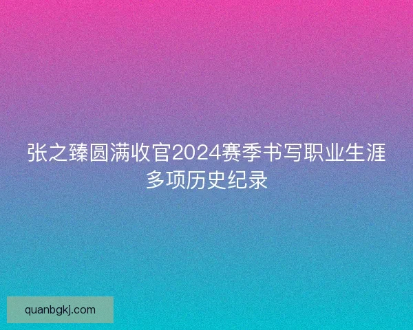张之臻圆满收官2024赛季书写职业生涯多项历史纪录