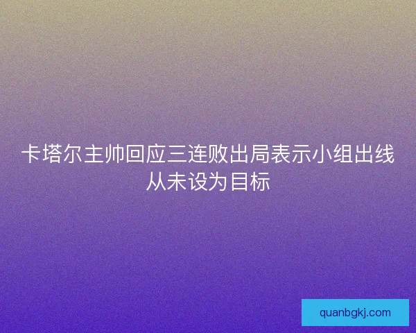 卡塔尔主帅回应三连败出局表示小组出线从未设为目标 卡塔尔主帅回应三连败出局表示小组出线从未设为目标