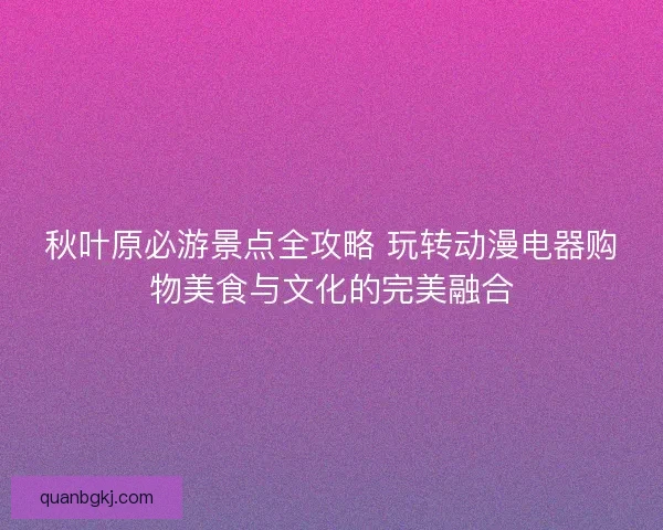 秋叶原必游景点全攻略 玩转动漫电器购物美食与文化的完美融合