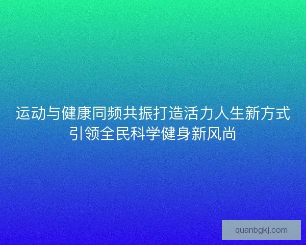 运动与健康同频共振打造活力人生新方式引领全民科学健身新风尚
