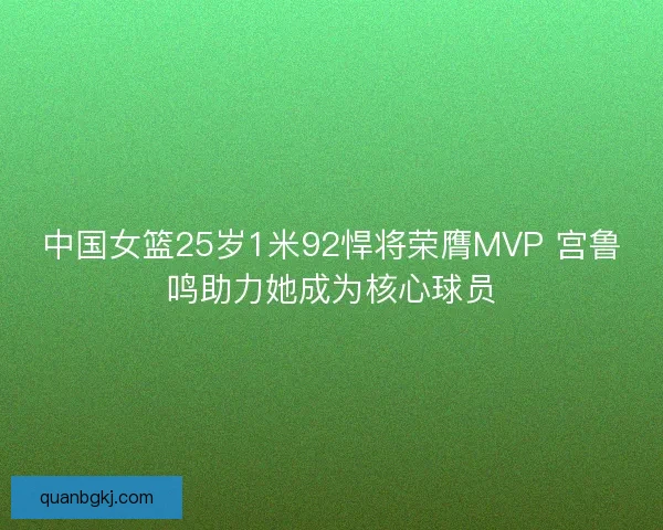 中国女篮25岁1米92悍将荣膺MVP 宫鲁鸣助力她成为核心球员 中国女篮25岁1米92悍将荣膺MVP 宫鲁鸣助力她成为核心球员