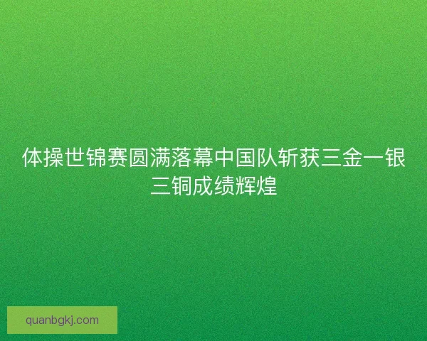 体操世锦赛圆满落幕中国队斩获三金一银三铜成绩辉煌