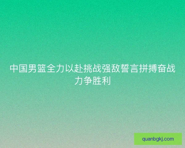 中国男篮全力以赴挑战强敌誓言拼搏奋战力争胜利 中国男篮全力以赴挑战强敌誓言拼搏奋战力争胜利