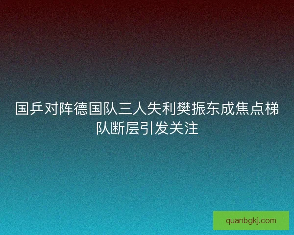 国乒对阵德国队三人失利樊振东成焦点梯队断层引发关注 国乒对阵德国队三人失利樊振东成焦点梯队断层引发关注