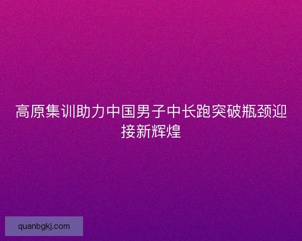 高原集训助力中国男子中长跑突破瓶颈迎接新辉煌 高原集训助力中国男子中长跑突破瓶颈迎接新辉煌