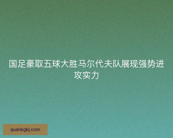国足豪取五球大胜马尔代夫队展现强势进攻实力 国足豪取五球大胜马尔代夫队展现强势进攻实力