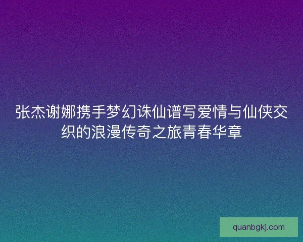 张杰谢娜携手梦幻诛仙谱写爱情与仙侠交织的浪漫传奇之旅青春华章 张杰谢娜携手梦幻诛仙谱写爱情与仙侠交织的浪漫传奇之旅青春华章